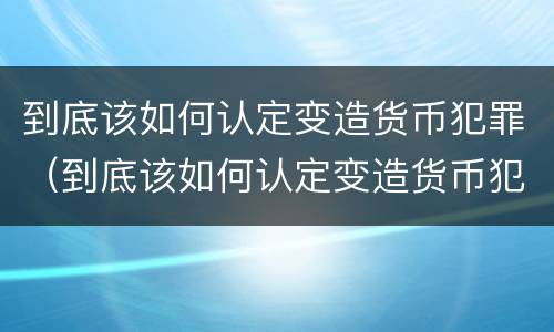 到底该如何认定变造货币犯罪（到底该如何认定变造货币犯罪行为）