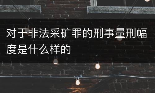 对于非法采矿罪的刑事量刑幅度是什么样的