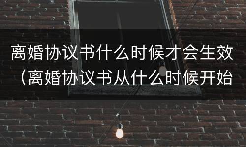 离婚协议书什么时候才会生效（离婚协议书从什么时候开始生效）