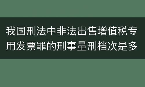 我国刑法中非法出售增值税专用发票罪的刑事量刑档次是多少