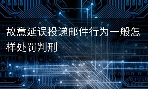 故意延误投递邮件行为一般怎样处罚判刑