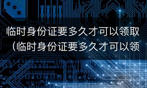 临时身份证要多久才可以领取（临时身份证要多久才可以领取到）