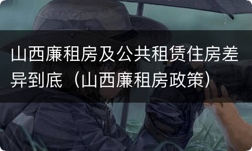 山西廉租房及公共租赁住房差异到底（山西廉租房政策）
