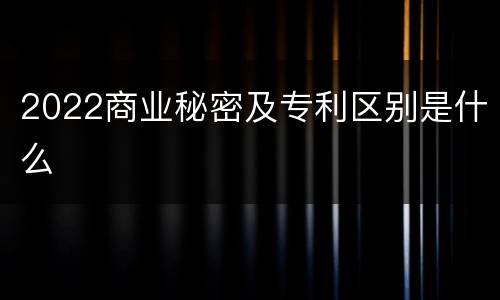 2022商业秘密及专利区别是什么