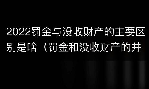 2022罚金与没收财产的主要区别是啥（罚金和没收财产的并罚）