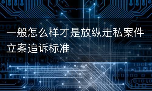 一般怎么样才是放纵走私案件立案追诉标准