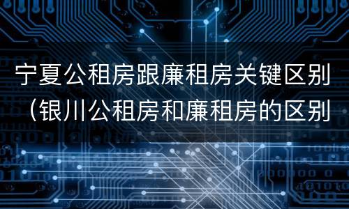 宁夏公租房跟廉租房关键区别（银川公租房和廉租房的区别）