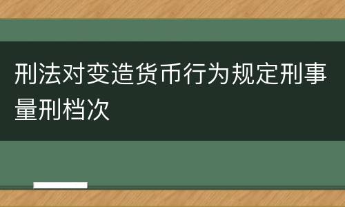 刑法对变造货币行为规定刑事量刑档次