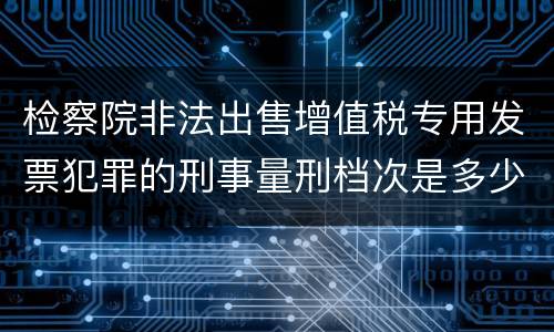 检察院非法出售增值税专用发票犯罪的刑事量刑档次是多少
