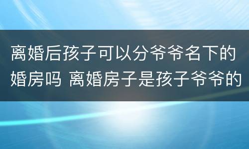 离婚后孩子可以分爷爷名下的婚房吗 离婚房子是孩子爷爷的名字
