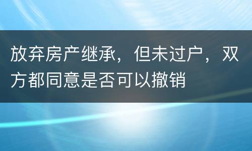 放弃房产继承，但未过户，双方都同意是否可以撤销