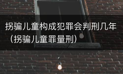 拐骗儿童构成犯罪会判刑几年（拐骗儿童罪量刑）