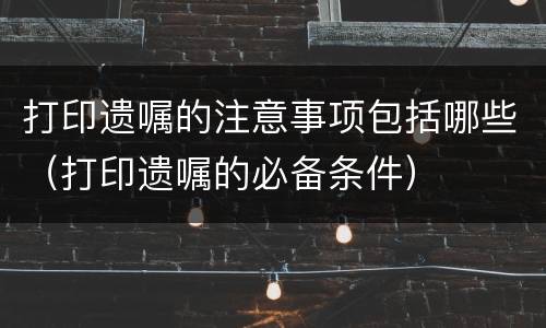 打印遗嘱的注意事项包括哪些（打印遗嘱的必备条件）