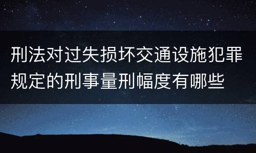 刑法对过失损坏交通设施犯罪规定的刑事量刑幅度有哪些