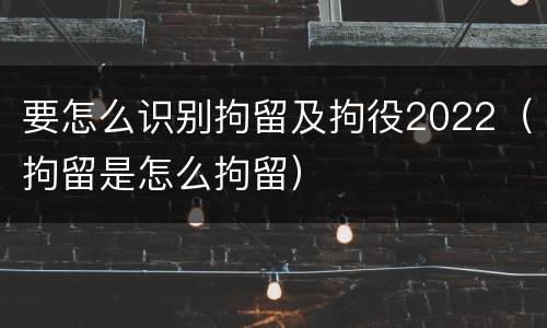 要怎么识别拘留及拘役2022（拘留是怎么拘留）