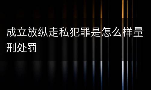 成立放纵走私犯罪是怎么样量刑处罚