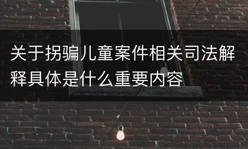 关于拐骗儿童案件相关司法解释具体是什么重要内容