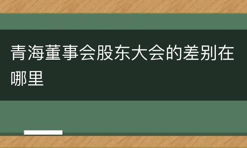 青海董事会股东大会的差别在哪里