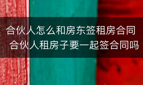 合伙人怎么和房东签租房合同 合伙人租房子要一起签合同吗