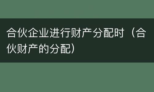合伙企业进行财产分配时（合伙财产的分配）