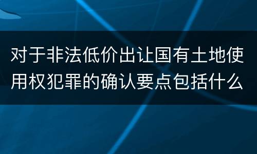 对于非法低价出让国有土地使用权犯罪的确认要点包括什么