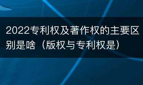 2022专利权及著作权的主要区别是啥（版权与专利权是）