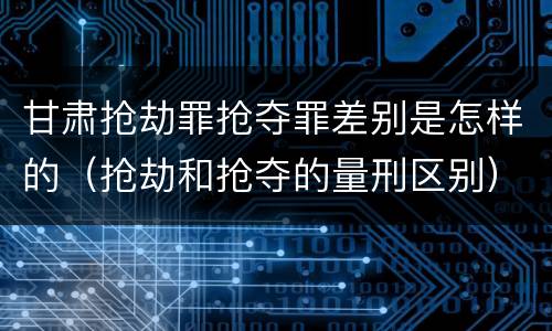 甘肃抢劫罪抢夺罪差别是怎样的（抢劫和抢夺的量刑区别）