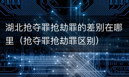 湖北抢夺罪抢劫罪的差别在哪里（抢夺罪抢劫罪区别）