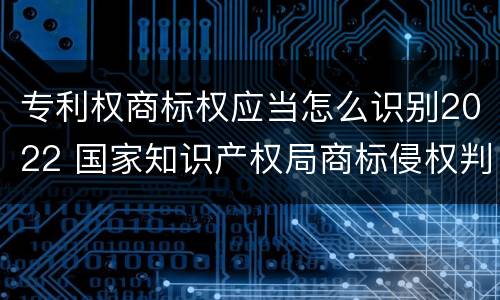 专利权商标权应当怎么识别2022 国家知识产权局商标侵权判断标准