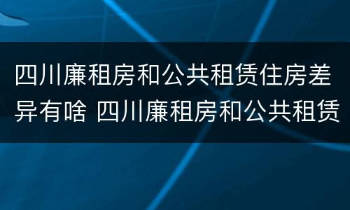 四川廉租房和公共租赁住房差异有啥 四川廉租房和公共租赁住房差异有啥影响