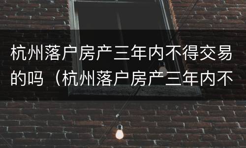 杭州落户房产三年内不得交易的吗（杭州落户房产三年内不得交易的吗现在）