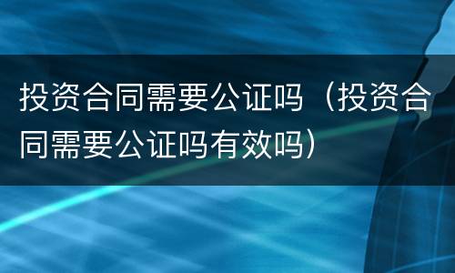 投资合同需要公证吗（投资合同需要公证吗有效吗）