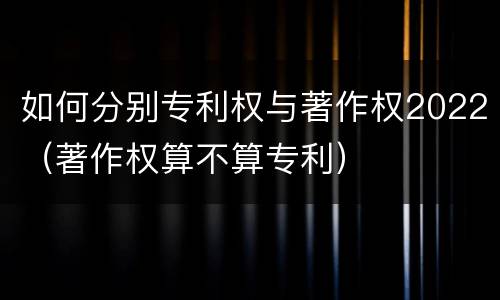 如何分别专利权与著作权2022（著作权算不算专利）