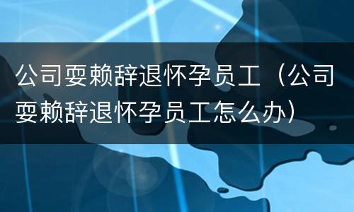 公司耍赖辞退怀孕员工(公司耍赖辞退怀孕员工怎么办)