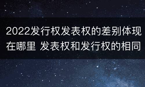 2022发行权发表权的差别体现在哪里 发表权和发行权的相同点