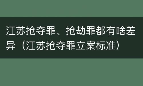 江苏抢夺罪、抢劫罪都有啥差异（江苏抢夺罪立案标准）