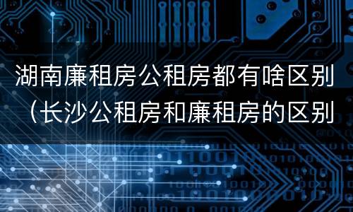 湖南廉租房公租房都有啥区别（长沙公租房和廉租房的区别）