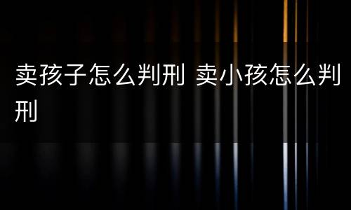 卖孩子怎么判刑 卖小孩怎么判刑