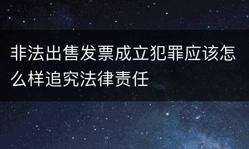 非法出售发票成立犯罪应该怎么样追究法律责任