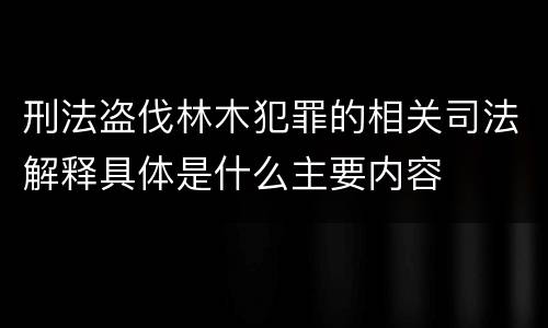 刑法盗伐林木犯罪的相关司法解释具体是什么主要内容