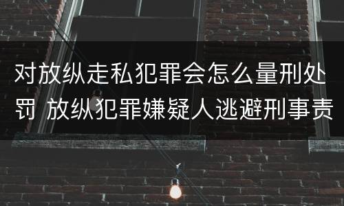 对放纵走私犯罪会怎么量刑处罚 放纵犯罪嫌疑人逃避刑事责任