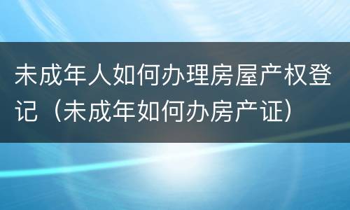 未成年人如何办理房屋产权登记（未成年如何办房产证）