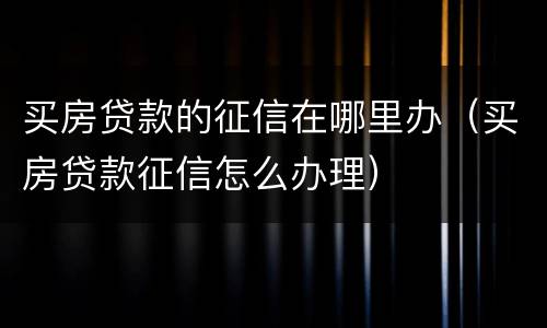买房贷款的征信在哪里办（买房贷款征信怎么办理）