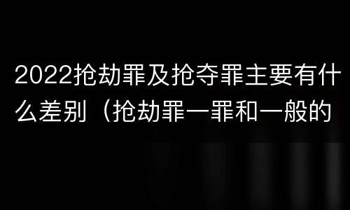 2022抢劫罪及抢夺罪主要有什么差别（抢劫罪一罪和一般的抢劫罪）