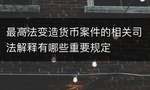 最高法变造货币案件的相关司法解释有哪些重要规定