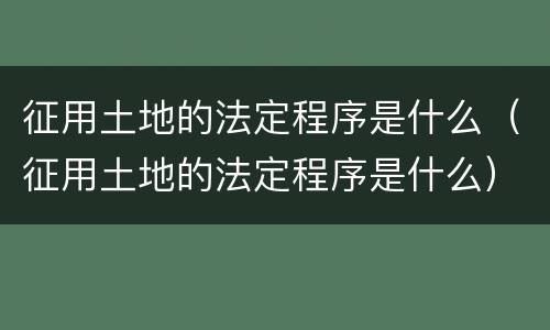 征用土地的法定程序是什么（征用土地的法定程序是什么）