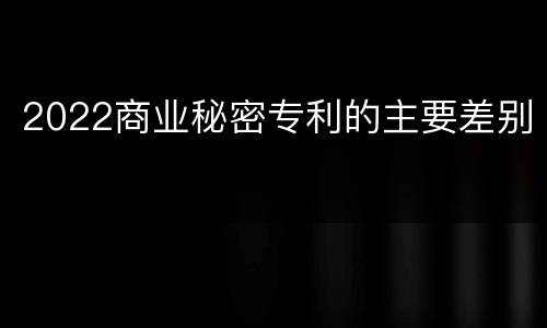 2022商业秘密专利的主要差别