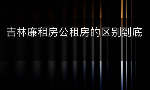 吉林廉租房公租房的区别到底