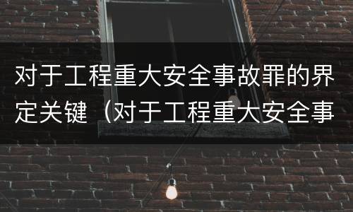 对于工程重大安全事故罪的界定关键（对于工程重大安全事故罪的界定关键是什么）