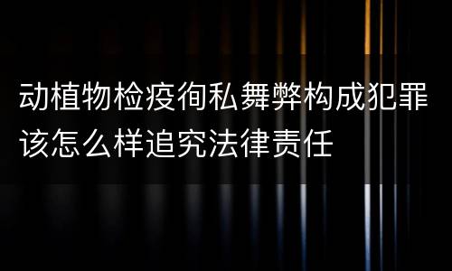 动植物检疫徇私舞弊构成犯罪该怎么样追究法律责任